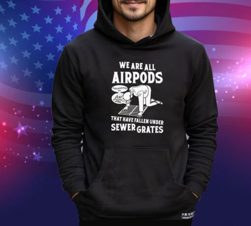 We are all airpods that have fallen under sewer grates shirt