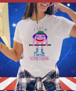 I Lift So I Can Feel Something t-shirt