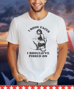 I Rode Faces I Should’ve Pissed On t-shirt