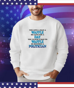 You Give A Man A Waffle, He Eats For A Day. You Teach A Man To Waffle, He Becomes A Politician shirt