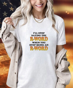 I’ll Stop Saying The R-Word When You Stop Being An R-Word shirt