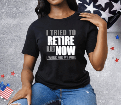 I Tried To Retire But Now I Work For My Wife Tee Shirt