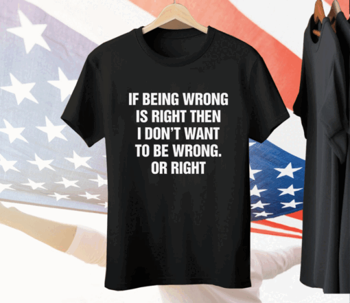 If Being Wrong Is Right I Don't Want To Be Wrong Or Right Tee Shirt