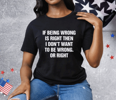 If Being Wrong Is Right I Don't Want To Be Wrong Or Right Tee Shirt