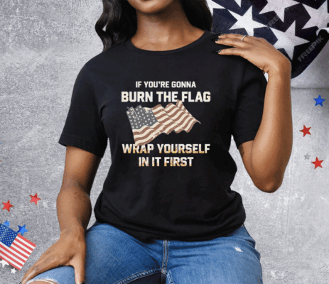 If You’re Gonna Burn The Flag Wrap Yourself In It First Tee Shirt