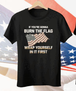 If You’re Gonna Burn The Flag Wrap Yourself In It First Tee Shirt