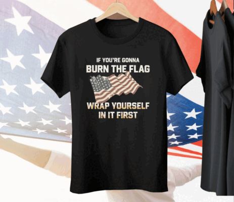 If You’re Gonna Burn The Flag Wrap Yourself In It First Tee Shirt