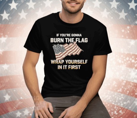 If You’re Gonna Burn The Flag Wrap Yourself In It First Tee Shirt