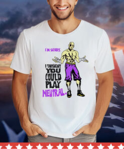 I’m sorry i thought you could play neutral 2024 T-Shirt