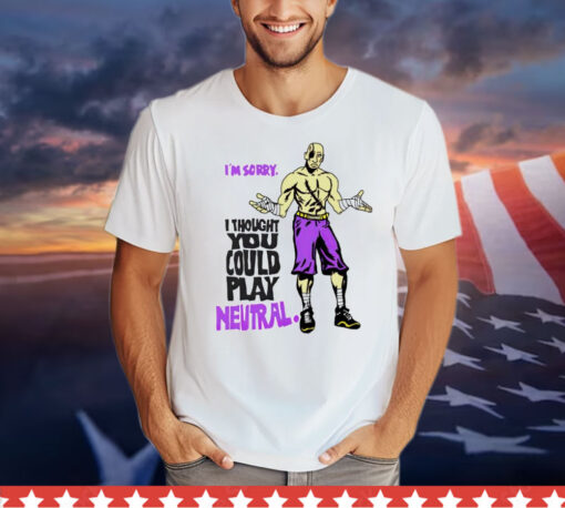 I’m sorry i thought you could play neutral 2024 T-Shirt