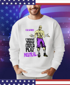 I’m sorry i thought you could play neutral 2024 T-Shirt