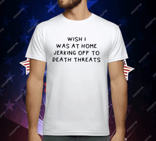 Wish I Was At Home Jerking Off To Death Threats T-Shirt