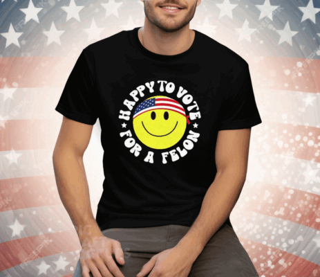 Trump 2024 Happy To Vote For A Felon Tee Shirt