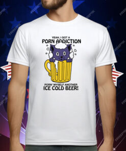 Yeah, I Got A Porn Addiction Porn’ Myself Another Ice Cold Beer Shirt