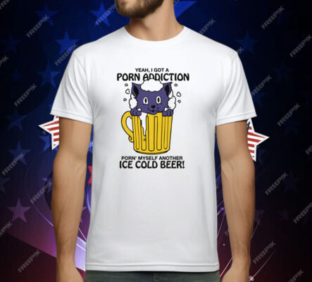 Yeah, I Got A Porn Addiction Porn' Myself Another Ice Cold Beer Shirt