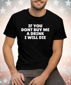 If You Dont Buy Me A Drink I Will Die Tee Shirt