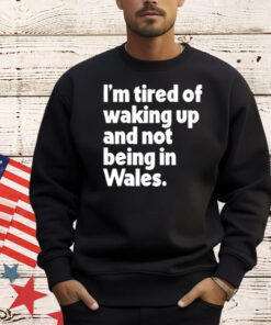 I’m tired of waking up and not being in Wales T-Shirt