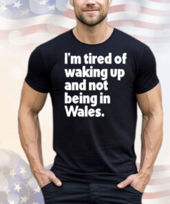 I’m tired of waking up and not being in Wales T-Shirt