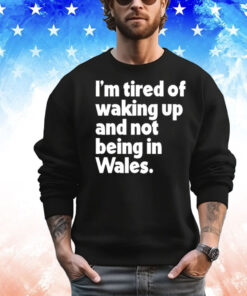 I’m tired of waking up and not being in Wales T-Shirt