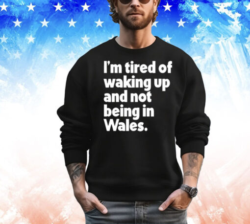 I’m tired of waking up and not being in Wales T-Shirt