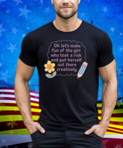 Oh Let's Make Fun Of The Girl Who Took A Risk And Put Herself Out There Creatively Tee Shirt