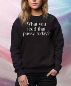 What You Feed That Pussy Today Tee Shirt