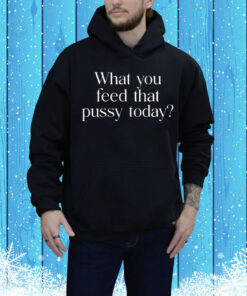 What You Feed That Pussy Today Tee Shirt